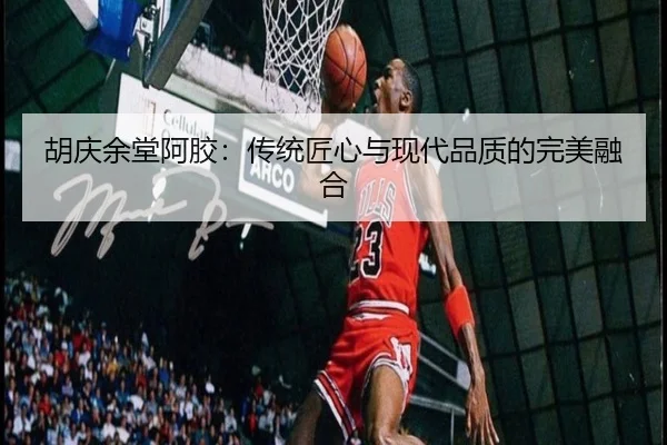 胡庆余堂阿胶：传统匠心与现代品质的完美融合